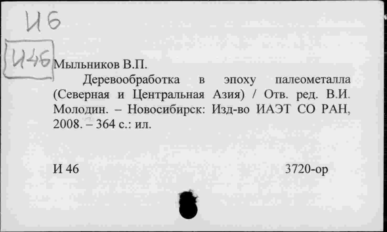 ﻿I/MG
Мыльников В.П.
Деревообработка в эпоху палеометалла (Северная и Центральная Азия) / Отв. ред. В.И Молодин. - Новосибирск: Изд-во ИАЭТ СО РАН, 2008. - 364 с.: ил.
И 46
3720-op